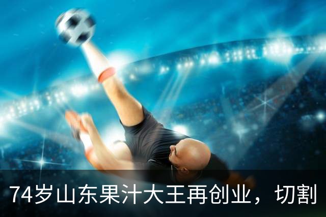 74岁山东果汁大王再创业，切割“汇源”后新品牌首次直播：4场累计上万人次围观，销售额不到千元